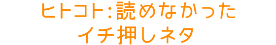 ヒトコト：読めなかったイチ押しネタ